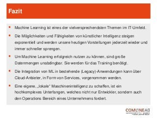 Fazit
 Machine Learning ist eines der vielversprechendsten Themen im IT-Umfeld.
 Die Möglichkeiten und Fähigkeiten von künstlicher Intelligenz steigen
exponentiell und werden unsere heutigen Vorstellungen jederzeit wieder und
immer schneller sprengen.
 Um Machine Learning erfolgreich nutzen zu können, sind große
Datenmengen unabdingbar. Sie werden für das Training benötigt.
 Die Integration von ML in bestehende (Legacy)-Anwendungen kann über
Cloud-Anbieter, in Form von Services, vorgenommen werden.
 Eine eigene, „lokale“ Maschinenintelligenz zu schaffen, ist ein
hochkomplexes Unterfangen, welches nicht nur Entwickler, sondern auch
den Operations Bereich eines Unternehmens fordert.
 