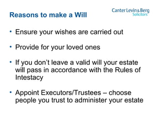 Reasons to make a Will
• Ensure your wishes are carried out
• Provide for your loved ones
• If you don’t leave a valid will your estate
will pass in accordance with the Rules of
Intestacy
• Appoint Executors/Trustees – choose
people you trust to administer your estate
 