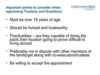 Important points to consider when
appointing Trustees and Guardians
• Must be over 18 years of age.
• Should be honest and trustworthy
• Practicalities – are they capable of doing the
job/is their location going to prove difficult ie
living abroad
• Preferably not in dispute with other members of
the family/get along with co-executors/trustees
• Be willing to accept the appointment
 