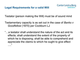 Legal Requirements for a valid Will
Testator (person making the Will) must be of sound mind
Testamentary capacity is as set out in the case of Banks v
Goodfellow (1870) per Cockburn LJ
“…a testator shall understand the nature of the act and its
effects; shall understand the extent of the property of
which he is disposing; shall be able to comprehend and
appreciate the claims to which he ought to give effect
….”
 