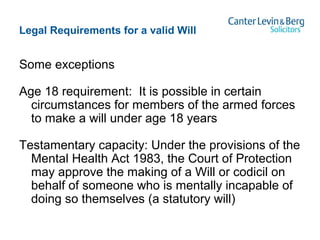 Legal Requirements for a valid Will
Some exceptions
Age 18 requirement: It is possible in certain
circumstances for members of the armed forces
to make a will under age 18 years
Testamentary capacity: Under the provisions of the
Mental Health Act 1983, the Court of Protection
may approve the making of a Will or codicil on
behalf of someone who is mentally incapable of
doing so themselves (a statutory will)
 