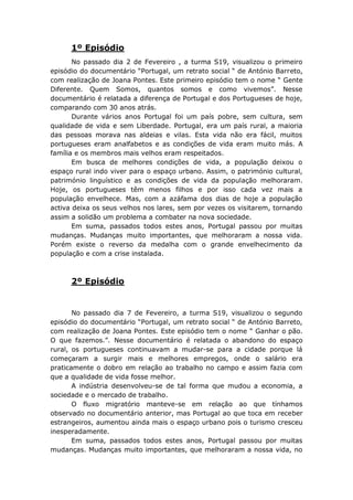 1º Episódio
       No passado dia 2 de Fevereiro , a turma S19, visualizou o primeiro
episódio do documentário “Portugal, um retrato social “ de António Barreto,
com realização de Joana Pontes. Este primeiro episódio tem o nome “ Gente
Diferente. Quem Somos, quantos somos e como vivemos”. Nesse
documentário é relatada a diferença de Portugal e dos Portugueses de hoje,
comparando com 30 anos atrás.
       Durante vários anos Portugal foi um país pobre, sem cultura, sem
qualidade de vida e sem Liberdade. Portugal, era um país rural, a maioria
das pessoas morava nas aldeias e vilas. Esta vida não era fácil, muitos
portugueses eram analfabetos e as condições de vida eram muito más. A
família e os membros mais velhos eram respeitados.
       Em busca de melhores condições de vida, a população deixou o
espaço rural indo viver para o espaço urbano. Assim, o património cultural,
património linguístico e as condições de vida da população melhoraram.
Hoje, os portugueses têm menos filhos e por isso cada vez mais a
população envelhece. Mas, com a azáfama dos dias de hoje a população
activa deixa os seus velhos nos lares, sem por vezes os visitarem, tornando
assim a solidão um problema a combater na nova sociedade.
       Em suma, passados todos estes anos, Portugal passou por muitas
mudanças. Mudanças muito importantes, que melhoraram a nossa vida.
Porém existe o reverso da medalha com o grande envelhecimento da
população e com a crise instalada.



      2º Episódio


       No passado dia 7 de Fevereiro, a turma S19, visualizou o segundo
episódio do documentário “Portugal, um retrato social “ de António Barreto,
com realização de Joana Pontes. Este episódio tem o nome “ Ganhar o pão.
O que fazemos.”. Nesse documentário é relatada o abandono do espaço
rural, os portugueses continuavam a mudar-se para a cidade porque lá
começaram a surgir mais e melhores empregos, onde o salário era
praticamente o dobro em relação ao trabalho no campo e assim fazia com
que a qualidade de vida fosse melhor.
       A indústria desenvolveu-se de tal forma que mudou a economia, a
sociedade e o mercado de trabalho.
       O fluxo migratório manteve-se em relação ao que tínhamos
observado no documentário anterior, mas Portugal ao que toca em receber
estrangeiros, aumentou ainda mais o espaço urbano pois o turismo cresceu
inesperadamente.
       Em suma, passados todos estes anos, Portugal passou por muitas
mudanças. Mudanças muito importantes, que melhoraram a nossa vida, no
 