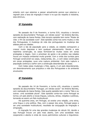 entanto com que estamos a passar actualmente parece que estamos a
regredir pois a taxa de migração é maior e no que diz respeito à indústria,
esta diminuiu.



      3º Episódio


      No passado dia 9 de Fevereiro, a turma S19, visualizou o terceiro
episódio do documentário “Portugal, um retrato social “ de António Barreto,
com realização de Joana Pontes. Este terceiro episódio tem nome “Mudar de
vida: o fim da sociedade rural”. Este episódio conta-nos como mudou a vida
dos Portugueses. A mudança de vida dos portugueses na mudança das
aldeias para as cidades.
      Com a ida da população para a cidade, as cidades começaram a
crescer muito depressa e sem qualquer planeamento. Devido a esta
repentina construção, as casas formaram-se muitas vezes em zonas
protegidas e ilegais. Com o amontoar de gente e de prédios nas cidades
houve um impacto ambiental muito grande. Com a vinda dos turistas para
Portugal construíram-se casas, restaurantes, etc., e com estas construções
em zonas protegidas, ouve uma ruptura ambiental. Com esta ruptura a
população continua a sofrer com a construção desordenada de casas.
      Com todas estas mudanças o País, agora, é um país desordenando,
um desordenamento que prejudica a vida dos Portugueses e do ambiente
envolvente.



      4º Episódio


      No passado dia 14 de Fevereiro, a turma s19, visualizou o quarto
episódio do documentário “Portugal, um retrato social “ de António Barreto,
com realização de Joana Pontes. Este quarto episódio tem o nome “Nós e ou
outros: uma sociedade plural”. Este episódio conta-nos como Portugal se
tornou um país aberto a novas línguas, culturas, etnias, religiões e politicas,
tornando-se assim um País multicultural.
      Há quarenta anos, em Portugal, só existia uma religião, uma etnia,
uma língua e uma política. Mas, com o passar dos anos, Portugal passo a
ser uma sociedade multicultural, resultado da conjugação da imigração e
emigração.
      A migração foi uma das grandes mudanças do século XX, devido a
isso Portugal trouxe um país mais aberto, com uma sociedade mais
cooperante e aberta à vinda de novos patrimónios culturais e linguísticos.
 