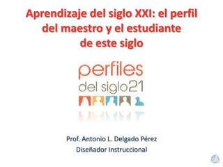 Aprendizaje del siglo XXI: el perfil
  del maestro y el estudiante
          de este siglo




        Prof. Antonio L. Delgado Pérez
           Diseñador Instruccional
 