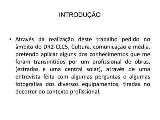 INTRODUÇÃO


• Através da realização deste trabalho pedido no
  âmbito do DR2-CLC5, Cultura, comunicação e média,
  pretendo aplicar alguns dos conhecimentos que me
  foram transmitidos por um profissional de obras,
  (estradas e uma central solar), através de uma
  entrevista feita com algumas perguntas e algumas
  fotografias dos diversos equipamentos, tiradas no
  decorrer do contexto profissional.
 