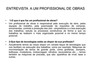 ENTREVISTA A UM PROFISSIONAL DE OBRAS


•     1-O que é que faz um profissional de obras?
•    Um profissional de obras é responsável pela execução da obra, pelas
     equipas de trabalho, pela autorização de requisitos de compras,
     encomendas, controla a produção dos sob - empreiteiros e a boa execução
     dos trabalhos, estuda os processos construtivos de forma a que os
     trabalhos se realizem o mais organizado possível e no menor tempo
     possível.

•    2-Que tipo de tecnologias estão ao dispor da sua profissão?
•    Actualmente temos ao nosso dispor um variado leque de tecnologias que
     nos facilitam na execução dos trabalhos, como por exemplo: Máquinas de
     movimentação de terras de grande porte, como giratórias, dumpers,
     bolbosas, niveladoras, motoscrapper, cilindros, escavadoras etc…, temos
     também as máquinas de precisão, que são: aparelhos de nível, laser e
     outras.
 