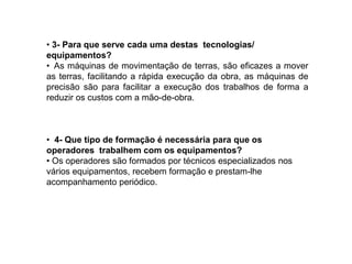 • 3- Para que serve cada uma destas tecnologias/
equipamentos?
• As máquinas de movimentação de terras, são eficazes a mover
as terras, facilitando a rápida execução da obra, as máquinas de
precisão são para facilitar a execução dos trabalhos de forma a
reduzir os custos com a mão-de-obra.



• 4- Que tipo de formação é necessária para que os
operadores trabalhem com os equipamentos?
• Os operadores são formados por técnicos especializados nos
vários equipamentos, recebem formação e prestam-lhe
acompanhamento periódico.
 