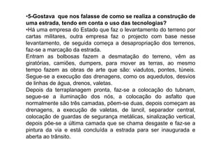 •5-Gostava que nos falasse de como se realiza a construção de
uma estrada, tendo em conta o uso das tecnologias?
•Há uma empresa do Estado que faz o levantamento do terreno por
cartas militares, outra empresa faz o projecto com base nesse
levantamento, de seguida começa a desapropriação dos terrenos,
faz-se a marcação da estrada.
Entram as bolbosas fazem a desmatação do terreno, vêm as
giratórias, camiões, dumpers, para mover as terras, ao mesmo
tempo fazem as obras de arte que são: viadutos, pontes, túneis.
Segue-se a execução das drenagens, como os aquedutos, desvios
de linhas de água, drenos, valetas.
Depois da terraplanagem pronta, faz-se a colocação do tubnam,
segue-se a iluminação dos nós, a colocação do asfalto que
normalmente são três camadas, põem-se duas, depois começam as
drenagens, a execução de valetas, de lancil, separador central,
colocação de guardas de segurança metálicas, sinalização vertical,
depois põe-se a última camada que se chama desgaste e faz-se a
pintura da via e está concluída a estrada para ser inaugurada e
aberta ao trânsito.
 