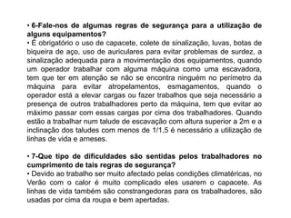 • 6-Fale-nos de algumas regras de segurança para a utilização de
alguns equipamentos?
• É obrigatório o uso de capacete, colete de sinalização, luvas, botas de
biqueira de aço, uso de auriculares para evitar problemas de surdez, a
sinalização adequada para a movimentação dos equipamentos, quando
um operador trabalhar com alguma máquina como uma escavadora,
tem que ter em atenção se não se encontra ninguém no perímetro da
máquina para evitar atropelamentos, esmagamentos, quando o
operador está a elevar cargas ou fazer trabalhos que seja necessário a
presença de outros trabalhadores perto da máquina, tem que evitar ao
máximo passar com essas cargas por cima dos trabalhadores. Quando
estão a trabalhar num talude de escavação com altura superior a 2m e a
inclinação dos taludes com menos de 1/1,5 é necessário a utilização de
linhas de vida e arneses.

• 7-Que tipo de dificuldades são sentidas pelos trabalhadores no
cumprimento de tais regras de segurança?
• Devido ao trabalho ser muito afectado pelas condições climatéricas, no
Verão com o calor é muito complicado eles usarem o capacete. As
linhas de vida também são constrangedoras para os trabalhadores, são
usadas por cima da roupa e bem apertadas.
 