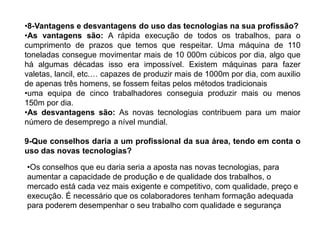 •8-Vantagens e desvantagens do uso das tecnologias na sua profissão?
•As vantagens são: A rápida execução de todos os trabalhos, para o
cumprimento de prazos que temos que respeitar. Uma máquina de 110
toneladas consegue movimentar mais de 10 000m cúbicos por dia, algo que
há algumas décadas isso era impossível. Existem máquinas para fazer
valetas, lancil, etc.… capazes de produzir mais de 1000m por dia, com auxilio
de apenas três homens, se fossem feitas pelos métodos tradicionais
•uma equipa de cinco trabalhadores conseguia produzir mais ou menos
150m por dia.
•As desvantagens são: As novas tecnologias contribuem para um maior
número de desemprego a nível mundial.

9-Que conselhos daria a um profissional da sua área, tendo em conta o
uso das novas tecnologias?

•Os conselhos que eu daria seria a aposta nas novas tecnologias, para
aumentar a capacidade de produção e de qualidade dos trabalhos, o
mercado está cada vez mais exigente e competitivo, com qualidade, preço e
execução. É necessário que os colaboradores tenham formação adequada
para poderem desempenhar o seu trabalho com qualidade e segurança
 
