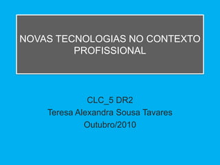 NOVAS TECNOLOGIAS NO CONTEXTO
         PROFISSIONAL




              CLC_5 DR2
    Teresa Alexandra Sousa Tavares
             Outubro/2010
 