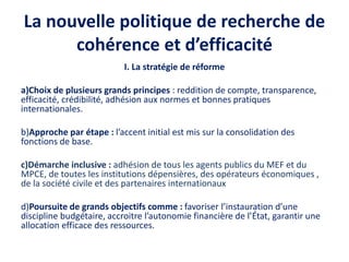 La nouvelle politique de recherche de
cohérence et d’efficacité
I. La stratégie de réforme
a)Choix de plusieurs grands principes : reddition de compte, transparence,
efficacité, crédibilité, adhésion aux normes et bonnes pratiques
internationales.
b)Approche par étape : l’accent initial est mis sur la consolidation des
fonctions de base.
c)Démarche inclusive : adhésion de tous les agents publics du MEF et du
MPCE, de toutes les institutions dépensières, des opérateurs économiques ,
de la société civile et des partenaires internationaux
d)Poursuite de grands objectifs comme : favoriser l’instauration d’une
discipline budgétaire, accroitre l’autonomie financière de l’État, garantir une
allocation efficace des ressources.
 