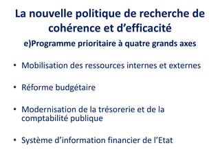 La nouvelle politique de recherche de
cohérence et d’efficacité
e)Programme prioritaire à quatre grands axes
• Mobilisation des ressources internes et externes
• Réforme budgétaire
• Modernisation de la trésorerie et de la
comptabilité publique
• Système d’information financier de l’Etat
 