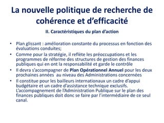La nouvelle politique de recherche de
cohérence et d’efficacité
II. Caractéristiques du plan d’action
• Plan glissant : amélioration constante du processus en fonction des
évaluations conduites;
• Comme pour la stratégie, il reflète les préoccupations et les
programmes de réforme des structures de gestion des finances
publiques qui en ont la responsabilité et garde le contrôle
• Il devra s’accompagner de Plan Opérationnel Annuel pour les deux
prochaines années au niveau des Administrations concernées
• Il constitue pour les bailleurs internationaux un cadre d’appui
budgétaire et un cadre d’assistance technique exclusifs.
L’accompagnement de l’Administration Publique sur le plan des
finances publiques doit donc se faire par l’intermédiaire de ce seul
canal.
 