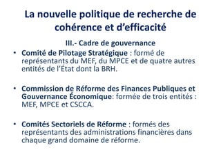 La nouvelle politique de recherche de
cohérence et d’efficacité
III.- Cadre de gouvernance
• Comité de Pilotage Stratégique : formé de
représentants du MEF, du MPCE et de quatre autres
entités de l’État dont la BRH.
• Commission de Réforme des Finances Publiques et
Gouvernance Économique: formée de trois entités :
MEF, MPCE et CSCCA.
• Comités Sectoriels de Réforme : formés des
représentants des administrations financières dans
chaque grand domaine de réforme.
 