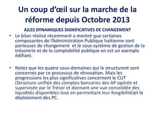 Un coup d’œil sur la marche de la
réforme depuis Octobre 2013
A)LES DYNAMIQUES SIGNIFICATIVES DE CHANGEMENT
• Le bilan réalisé récemment a montré que certaines
composantes de l’Administration Publique haïtienne sont
porteuses de changement et le sous-système de gestion de la
trésorerie et de la comptabilité publique en est un exemple
édifiant.
• Notez que les quatre sous-domaines qui le structurent sont
concernés par ce processus de rénovation. Mais les
progressions les plus significatives concernent le CUT
(Structure unifiée des comptes bancaires des AP opérée et
supervisée par le Trésor et donnant une vue consolidée des
liquidités disponibles tout en permettant leur fongibilité)et le
déploiement des PC.
 