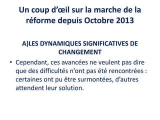 Un coup d’œil sur la marche de la
réforme depuis Octobre 2013
A)LES DYNAMIQUES SIGNIFICATIVES DE
CHANGEMENT
• Cependant, ces avancées ne veulent pas dire
que des difficultés n’ont pas été rencontrées :
certaines ont pu être surmontées, d’autres
attendent leur solution.
 