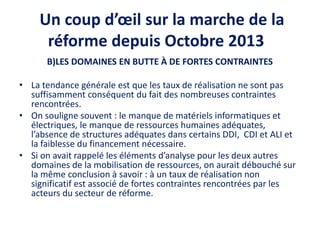 Un coup d’œil sur la marche de la
réforme depuis Octobre 2013
B)LES DOMAINES EN BUTTE À DE FORTES CONTRAINTES
• La tendance générale est que les taux de réalisation ne sont pas
suffisamment conséquent du fait des nombreuses contraintes
rencontrées.
• On souligne souvent : le manque de matériels informatiques et
électriques, le manque de ressources humaines adéquates,
l’absence de structures adéquates dans certains DDI, CDI et ALI et
la faiblesse du financement nécessaire.
• Si on avait rappelé les éléments d’analyse pour les deux autres
domaines de la mobilisation de ressources, on aurait débouché sur
la même conclusion à savoir : à un taux de réalisation non
significatif est associé de fortes contraintes rencontrées par les
acteurs du secteur de réforme.
 