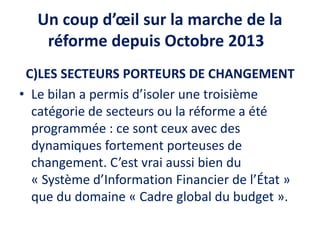 Un coup d’œil sur la marche de la
réforme depuis Octobre 2013
C)LES SECTEURS PORTEURS DE CHANGEMENT
• Le bilan a permis d’isoler une troisième
catégorie de secteurs ou la réforme a été
programmée : ce sont ceux avec des
dynamiques fortement porteuses de
changement. C’est vrai aussi bien du
« Système d’Information Financier de l’État »
que du domaine « Cadre global du budget ».
 