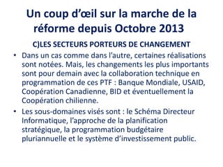 Un coup d’œil sur la marche de la
réforme depuis Octobre 2013
C)LES SECTEURS PORTEURS DE CHANGEMENT
• Dans un cas comme dans l’autre, certaines réalisations
sont notées. Mais, les changements les plus importants
sont pour demain avec la collaboration technique en
programmation de ces PTF : Banque Mondiale, USAID,
Coopération Canadienne, BID et éventuellement la
Coopération chilienne.
• Les sous-domaines visés sont : le Schéma Directeur
Informatique, l’approche de la planification
stratégique, la programmation budgétaire
pluriannuelle et le système d’investissement public.
 