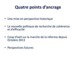 Quatre points d’ancrage
• Une mise en perspective historique
• La nouvelle politique de recherche de cohérence
et d’efficacité
• Coup d’oeil sur la marche de la réforme depuis
Octobre 2013
• Perspectives futures
 