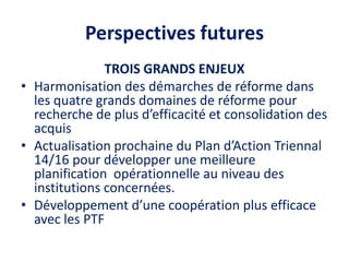 Perspectives futures
TROIS GRANDS ENJEUX
• Harmonisation des démarches de réforme dans
les quatre grands domaines de réforme pour
recherche de plus d’efficacité et consolidation des
acquis
• Actualisation prochaine du Plan d’Action Triennal
14/16 pour développer une meilleure
planification opérationnelle au niveau des
institutions concernées.
• Développement d’une coopération plus efficace
avec les PTF
 