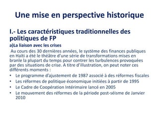 Une mise en perspective historique
I.- Les caractéristiques traditionnelles des
politiques de FP
a)La liaison avec les crises
Au cours des 30 dernières années, le système des finances publiques
en Haïti a été le théâtre d’une série de transformations mises en
branle la plupart du temps pour contrer les turbulences provoquées
par des situations de crise. A titre d’illustration, on peut noter ces
différents moments :
• Le programme d’ajustement de 1987 associé à des réformes fiscales
• Les réformes de politique économique initiées à partir de 1995
• Le Cadre de Coopération Intérimaire lancé en 2005
• Le mouvement des réformes de la période post-séisme de Janvier
2010
 