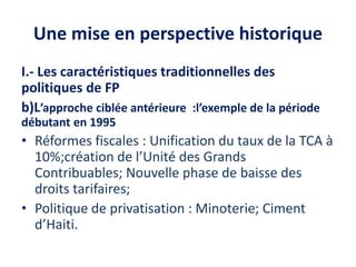 Une mise en perspective historique
I.- Les caractéristiques traditionnelles des
politiques de FP
b)L’approche ciblée antérieure :l’exemple de la période
débutant en 1995
• Réformes fiscales : Unification du taux de la TCA à
10%;création de l’Unité des Grands
Contribuables; Nouvelle phase de baisse des
droits tarifaires;
• Politique de privatisation : Minoterie; Ciment
d’Haiti.
 