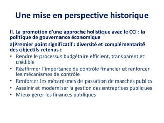 Une mise en perspective historique
II. La promotion d’une approche holistique avec le CCI : la
politique de gouvernance économique
a)Premier point significatif : diversité et complémentarité
des objectifs retenus :
• Rendre le processus budgétaire efficient, transparent et
crédible
• Réaffirmer l’importance du contrôle financier et renforcer
les mécanismes de contrôle
• Renforcer les mécanismes de passation de marchés publics
• Assainir et moderniser la gestion des entreprises publiques
• Mieux gérer les finances publiques
 