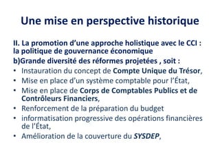 Une mise en perspective historique
II. La promotion d’une approche holistique avec le CCI :
la politique de gouvernance économique
b)Grande diversité des réformes projetées , soit :
• Instauration du concept de Compte Unique du Trésor,
• Mise en place d’un système comptable pour l’État,
• Mise en place de Corps de Comptables Publics et de
Contrôleurs Financiers,
• Renforcement de la préparation du budget
• informatisation progressive des opérations financières
de l’État,
• Amélioration de la couverture du SYSDEP,
 