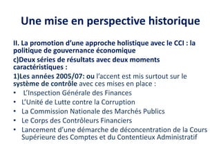 Une mise en perspective historique
II. La promotion d’une approche holistique avec le CCI : la
politique de gouvernance économique
c)Deux séries de résultats avec deux moments
caractéristiques :
1)Les années 2005/07: ou l’accent est mis surtout sur le
système de contrôle avec ces mises en place :
• L’Inspection Générale des Finances
• L’Unité de Lutte contre la Corruption
• La Commission Nationale des Marchés Publics
• Le Corps des Contrôleurs Financiers
• Lancement d’une démarche de déconcentration de la Cours
Supérieure des Comptes et du Contentieux Administratif
 
