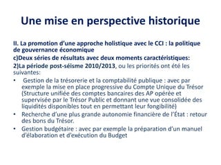 Une mise en perspective historique
II. La promotion d’une approche holistique avec le CCI : la politique
de gouvernance économique
c)Deux séries de résultats avec deux moments caractéristiques:
2)La période post-séisme 2010/2013, ou les priorités ont été les
suivantes:
• Gestion de la trésorerie et la comptabilité publique : avec par
exemple la mise en place progressive du Compte Unique du Trésor
(Structure unifiée des comptes bancaires des AP opérée et
supervisée par le Trésor Public et donnant une vue consolidée des
liquidités disponibles tout en permettant leur fongibilité)
• Recherche d’une plus grande autonomie financière de l’État : retour
des bons du Trésor.
• Gestion budgétaire : avec par exemple la préparation d’un manuel
d’élaboration et d’exécution du Budget
 