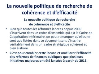 La nouvelle politique de recherche de
cohérence et d’efficacité
La nouvelle politique de recherche
de cohérence et d’efficacité
• Bien que toutes les réformes lancées depuis 2005
s’inscrivent dans un cadre d’ensemble qui est le Cadre de
Coopération Intérimaire, on peut remarquer qu’elles ne
sont que listées dans ce document sans s’inscrire
véritablement dans un cadre stratégique cohérent et
bien élaboré.
• C’est pour combler cette lacune et améliorer l’efficacité
des réformes de finances publiques que plusieurs
initiatives majeures ont été lancées à partir de 2013.
 