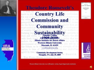 Theodore Roosevelt’s Country Life Commission and Community Sustainability1909-2009 Timothy Collins and Stephen R. Hicks Illinois Institute for Rural Affairs Western Illinois University Macomb, IL 61455 t-collins@wiu.edu Community Development Society Memphis, TN, July 29, 2009 Western Illinois University is an Affirmative Action, Equal Opportunity institution. 