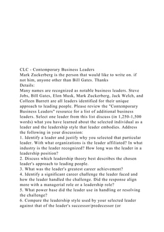 CLC - Contemporary Business Leaders
Mark Zuckerberg is the person that would like to write on. if
not him, anyone other than Bill Gates. Thanks
Details:
Many names are recognized as notable business leaders. Steve
Jobs, Bill Gates, Elon Musk, Mark Zuckerberg, Jack Welch, and
Colleen Barrett are all leaders identified for their unique
approach to leading people. Please review the "Contemporary
Business Leaders" resource for a list of additional business
leaders. Select one leader from this list discuss (in 1,250-1,500
words) what you have learned about the selected individual as a
leader and the leadership style that leader embodies. Address
the following in your discussion:
1. Identify a leader and justify why you selected that particular
leader. With what organizations is the leader affiliated? In what
industry is the leader recognized? How long was the leader in a
leadership position?
2. Discuss which leadership theory best describes the chosen
leader's approach to leading people.
3. What was the leader's greatest career achievement?
4. Identify a significant career challenge the leader faced and
how the leader handled the challenge. Did the response align
more with a managerial role or a leadership role?
5. What power base did the leader use in handling or resolving
the challenge?
6. Compare the leadership style used by your selected leader
against that of the leader's successor/predecessor (or
 