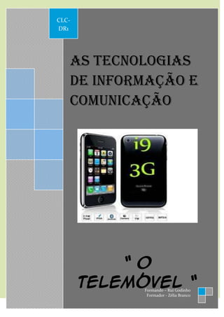 CLC-
            DR1




                   As tecnologias
                   de informação e
                   comunicação




                         O telemóvel
 Em 1956 foi criado o primeiro telemóvel. Este aparelho pesava nada mais, nada
menos do que 40kg. No entanto este aparelho não podia ser considerado um
verdadeiro telemóvel dadas as suas dimensões e peso.
A única e simples função que dispunha era fazer chamadas, depressa sofreu
alterações. A evolução que este sofreu principalmente nos ultimos10 anos, isto é,

                           “ O
os últimos anos da segunda geração e a entrada da terceira geração foi tão grande
que alterou por completo os nossos hábitos.
O telemóvel tornou-se numa verdadeira ferramenta para os dias de hoje, muito


                       telemóvel “
derivado às suas mais variadas funções, tais como receber e fazer chamadas,
servir de relógio e despertador, mandar e receber emails, SMS, MMS, jogos
interactivos, bluetooh, calculadora, agenda, lanterna bloco de notas, câmara foto
                                                         Formando – Rui Godinho
                                                          Formador - Zélia Branco
 