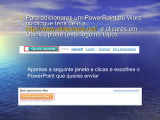 Para adicionares um PowerPoint ou Word no blogue tens de ir a  http://www.slideshare.net/   e clicares em Quick Upload (está logo no topo): Aparece a seguinte janela e clicas e escolhes o PowerPoint que queres enviar 