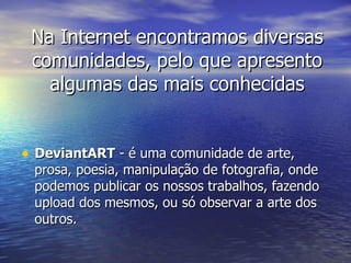 Na Internet encontramos diversas comunidades, pelo que apresento algumas das mais conhecidas DeviantART  - é uma comunidade de arte, prosa, poesia, manipulação de fotografia, onde podemos publicar os nossos trabalhos, fazendo upload dos mesmos, ou só observar a arte dos outros. 