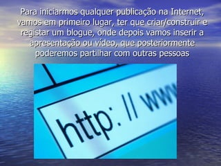 Para iniciarmos qualquer publicação na Internet, vamos em primeiro lugar, ter que criar/construir e registar um blogue, onde depois vamos inserir a apresentação ou vídeo, que posteriormente poderemos partilhar com outras pessoas 