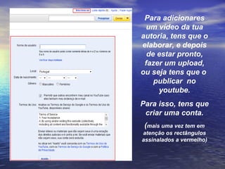 Para adicionares um vídeo da tua autoria, tens que o elaborar, e depois de estar pronto, fazer um upload, ou seja tens que o  publicar  no youtube. Para isso, tens que criar uma conta. ( mais uma vez tem em atenção os rectângulos assinalados a vermelho) 
