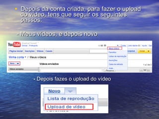 Depois da conta criada, para fazer o upload do vídeo, tens que seguir os seguintes passos: - Meus vídeos, e depois novo -  Depois fazes o upload do vídeo 