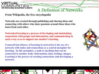 A Definition of Networks
From Wikipedia, the free encyclopedia
Networks are created through publishing and sharing ideas and
connecting with others who share passions around those ideas who
learn from each other.
Networked learning is a process of developing and maintaining
connections with people and information, and communicating in
such a way so as to support one another's learning.
Connectivism (theory of learning in networks) is the use of a
network with nodes and connections as a central metaphor for
learning. In this metaphor, a node is anything that can be
connected to another node: information, data, feelings, images.
Learning is the process of creating connections and developing a
network.
 