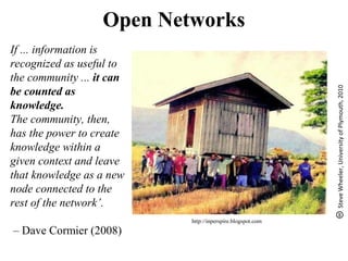 If ... information is
recognized as useful to
the community ... it can
be counted as
knowledge.
The community, then,
has the power to create
knowledge within a
given context and leave
that knowledge as a new
node connected to the
rest of the network’.
– Dave Cormier (2008)
SteveWheeler,UniversityofPlymouth,2010
Open Networks
http://inperspire.blogspot.com
 