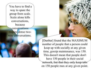 You have to find a
way to spare the
group from scale.
Scale alone kills
conversations,
because
conversations
require dense two-
way conversations.
[Dunbar] found that the MAXIMUM
number of people that a person could
keep up with socially at any given
time, gossip maintenance, was 150.
This doesn't mean that people don't
have 150 people in their social
network, but that they only keep tabs
on 150 people max at any given point.
 