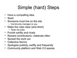 Simple (hard) Steps
• Have a compelling idea
• Seed
• Someone must live on the site
– Community manager or you
• Make the rules clear (and short)
– Tools not rules
• Punish swiftly and nicely
• Reward contributions- celebrate often
• Spread the work out
• Collective Norms
• Apologize publicly, swiftly and frequently
• Community platform and Web 2.0 spaces
 