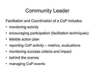Community Leader
Facilitation and Coordination of a CoP includes:
• monitoring activity
• encouraging participation (facilitation techniques)
• felxible action plan
• reporting CoP activity – metrics, evaluations
• monitoring success criteria and impact
• behind the scenes
• managing CoP events
 