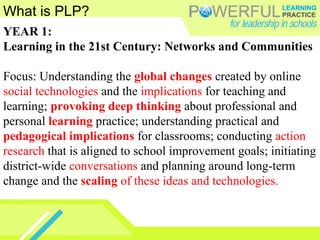What is PLP?
YEAR 1:
Learning in the 21st Century: Networks and Communities
Focus: Understanding the global changes created by online
social technologies and the implications for teaching and
learning; provoking deep thinking about professional and
personal learning practice; understanding practical and
pedagogical implications for classrooms; conducting action
research that is aligned to school improvement goals; initiating
district-wide conversations and planning around long-term
change and the scaling of these ideas and technologies.
 