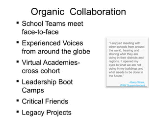 Organic Collaboration
 School Teams meet
face-to-face
 Experienced Voices
from around the globe
 Virtual Academies-
cross cohort
 Leadership Boot
Camps
 Critical Friends
 Legacy Projects
“I enjoyed meeting with
other schools from around
the world, hearing and
sharing what they are
doing in their districts and
regions. It opened my
eyes to what we are not
doing in my buildings and
what needs to be done in
the future.”
~Garry Stone,
WNY Superintendent
 