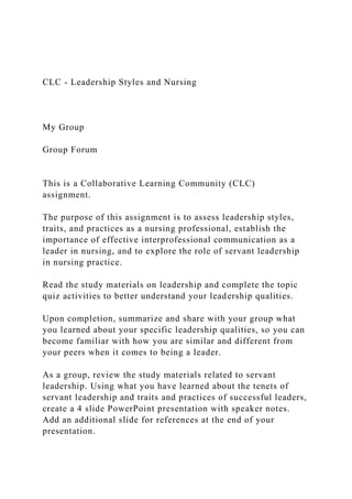 CLC - Leadership Styles and Nursing
My Group
Group Forum
This is a Collaborative Learning Community (CLC)
assignment.
The purpose of this assignment is to assess leadership styles,
traits, and practices as a nursing professional, establish the
importance of effective interprofessional communication as a
leader in nursing, and to explore the role of servant leadership
in nursing practice.
Read the study materials on leadership and complete the topic
quiz activities to better understand your leadership qualities.
Upon completion, summarize and share with your group what
you learned about your specific leadership qualities, so you can
become familiar with how you are similar and different from
your peers when it comes to being a leader.
As a group, review the study materials related to servant
leadership. Using what you have learned about the tenets of
servant leadership and traits and practices of successful leaders,
create a 4 slide PowerPoint presentation with speaker notes.
Add an additional slide for references at the end of your
presentation.
 