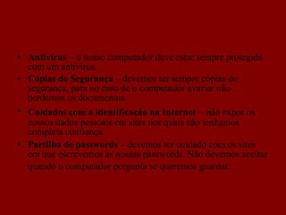 Antivírus  – o nosso computador deve estar sempre protegido com um antivírus. Cópias de Segurança  – devemos ter sempre cópias de segurança, para no caso de o computador avariar não perdemos os documentos. Cuidados com a identificação na Internet  –   não expor os nossos dados pessoais em sites nos quais não tenhamos completa confiança. Partilha de passwords  – devemos ter cuidado com os sites em que escrevemos as nossas passwords. Não devemos aceitar quando o computador pergunta se queremos guardar.   